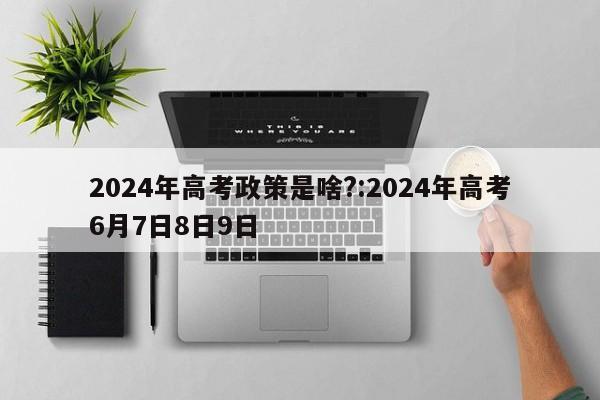 2024年高考政策是啥?:2024年高考6月7日8日9日