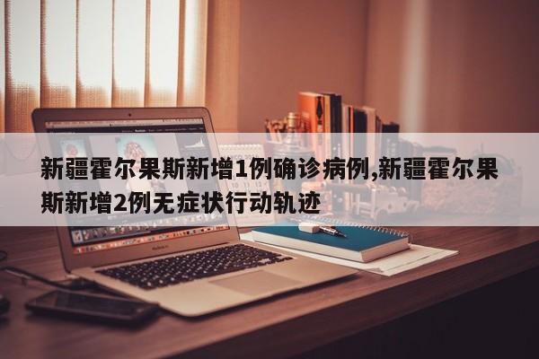 新疆霍尔果斯新增1例确诊病例,新疆霍尔果斯新增2例无症状行动轨迹