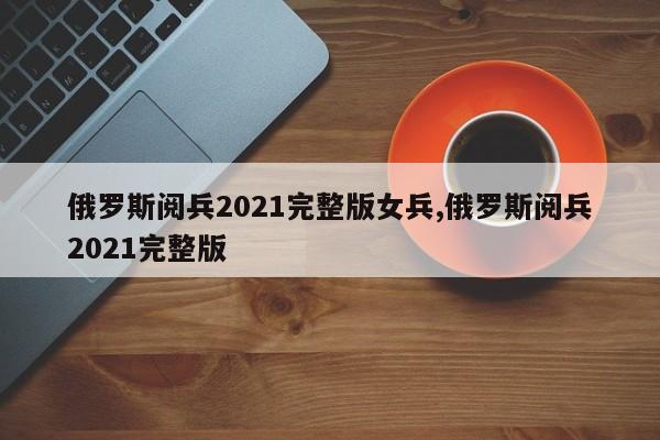 俄罗斯阅兵2021完整版女兵,俄罗斯阅兵2021完整版