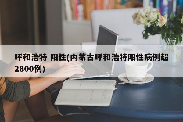 呼和浩特 阳性(内蒙古呼和浩特阳性病例超2800例)