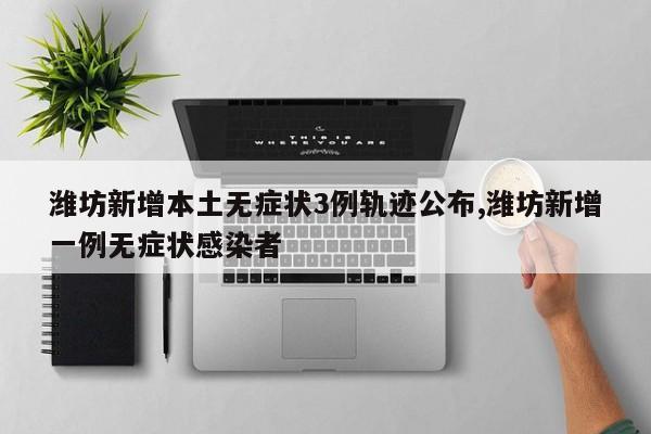 潍坊新增本土无症状3例轨迹公布,潍坊新增一例无症状感染者