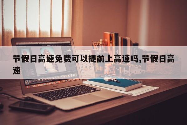 节假日高速免费可以提前上高速吗,节假日高速
