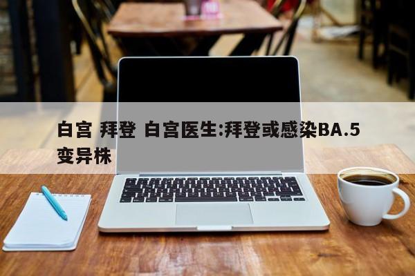白宫 拜登 白宫医生:拜登或感染BA.5变异株