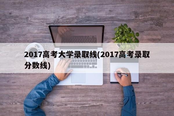 2017高考大学录取线(2017高考录取分数线)