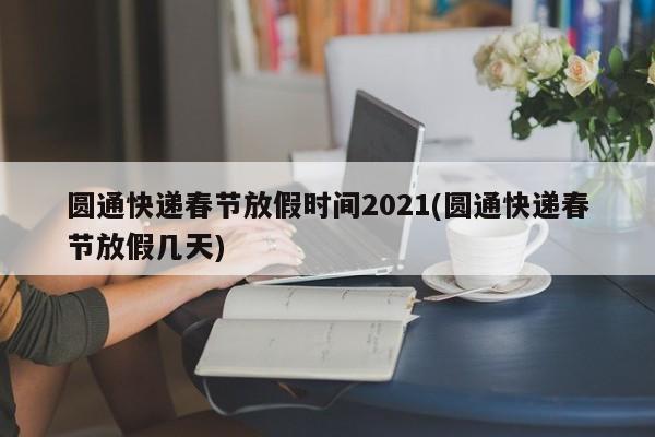 圆通快递春节放假时间2021(圆通快递春节放假几天)